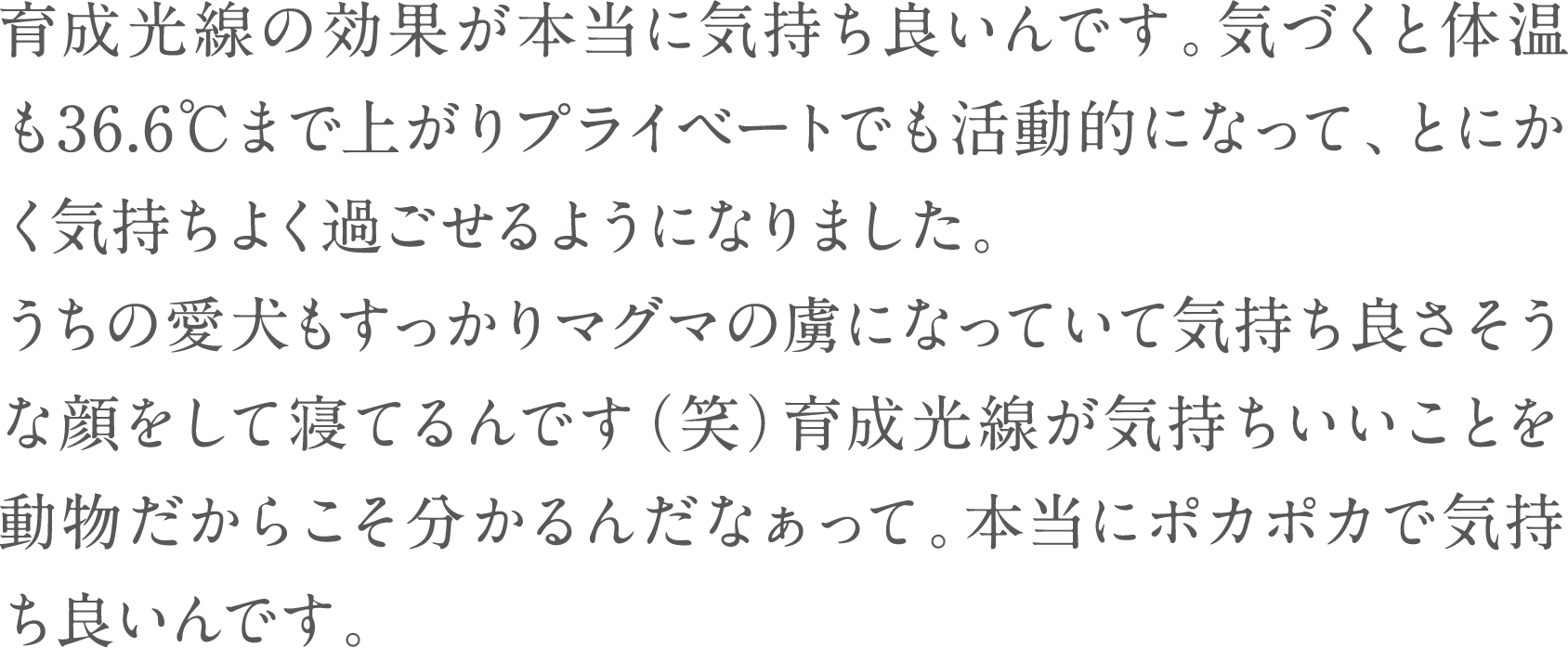 育成光線の効果が本当に気持ち良いんです。気づくと体温も36.6℃まで上がりプライベートでも活動的になって、とにかく気持ちよく過ごせるようになりました。
